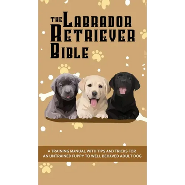 The Labrador Retriever Bible - A Training Manual With Tips and Tricks For An Untrained Puppy To Well Behaved Adult Dog