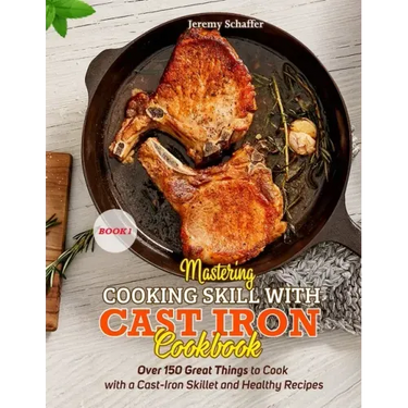 Mastering Cooking Skills with Cast Iron Cookbook: Over 150 Great Things to Cook with a Cast-Iron Skillet and Healthy Recipes (Part 1)