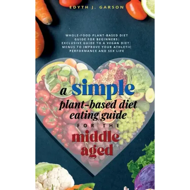 A Simple Plant-Based Diet Eating Guide For The Middle Aged Whole-food Plant-Based Diet Guide For Beginners Exclusive Guide to a Vegan Diet Menus To Im