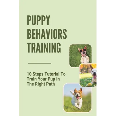 Puppy Behaviors Training: 10 Steps Tutorial To Train Your Pup In The Right Path: Steps To Raising A Puppy