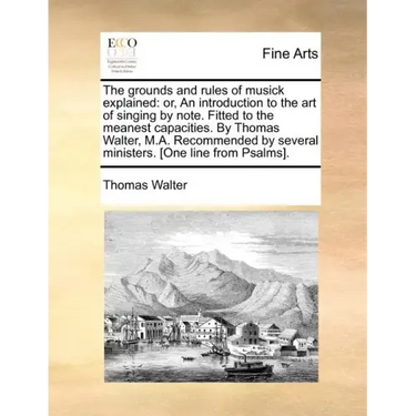 The Grounds and Rules of Musick Explained: Or, an Introduction to the Art of Singing by Note. Fitted to the Meanest Capacities. by Thomas Walter, M.A.