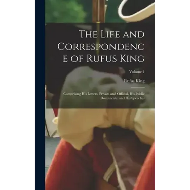 The Life and Correspondence of Rufus King: Comprising His Letters, Private and Official, His Public Documents, and His Speeches; Volume 4