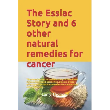 The Essiac Story and 6 other natural remedies for cancer: The amazing and incredible story of how Rene Caisse developed Essiac Tea, plus six other eff