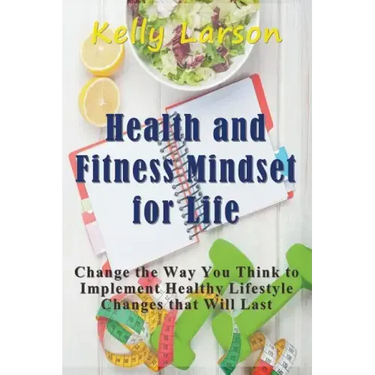 Health and Fitness Mindset for Life: Change the Way You Think to Implement Healthy Lifestyle Changes that Will Last