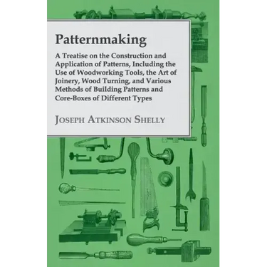 Patternmaking - A Treatise on the Construction and Application of Patterns, Including the Use of Woodworking Tools, the Art of Joinery, Wood Turning,