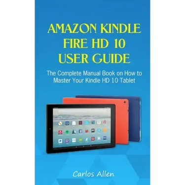 Amazon Kindle Fire HD 10 User Guide: The Complete Manual Book on How to Master Your Kindle HD 10 Tablet