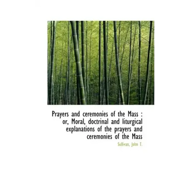 Prayers and Ceremonies of the Mass: Or, Moral, Doctrinal and Liturgical Explanations of the Prayers