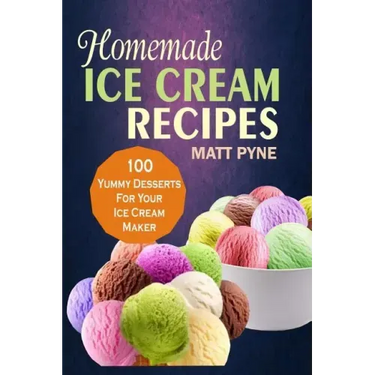 Homemade Ice Cream Recipes: 100 Yummy Desserts For Your Ice Cream Maker