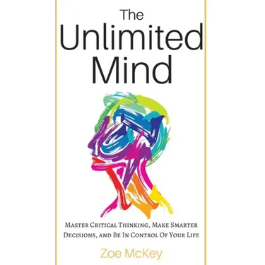 The Unlimited Mind: Master Critical Thinking, Make Smarter Decisions, And Be In Control Of Your Life