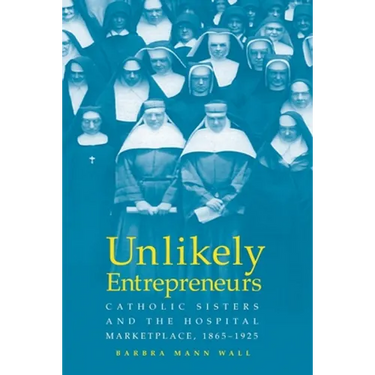 Unlikely Entrepreneurs: Catholic Sisters & the Hospital Marketplace, 1865-1925