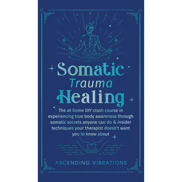 Somatic Trauma Healing: The At-Home DIY Crash Course in Experiencing True Body Awareness Through Somatic Secrets Anyone Can Do & Insider Techniques Yo
