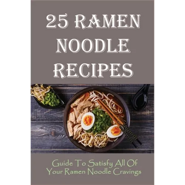 25 Ramen Noodle Recipes: Guide To Satisfy All Of Your Ramen Noodle Cravings: Ramen Noodles Cookbook