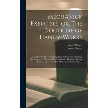 Mechanick Exercises, or, The Doctrine of Handy-works: Applied to the Arts of Smithing, Joinery, Carpentry, Turning, Bricklayery: to Which is Added Mec