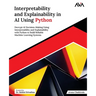 Interpretability and Explainability in AI Using Python: Decrypt AI Decision-Making Using Interpretability and Explainability with Python to Build Reli