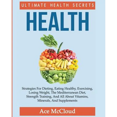 Health: Ultimate Health Secrets: Strategies For Dieting, Eating Healthy, Exercising, Losing Weight, The Mediterranean Diet, Strength Training, And All