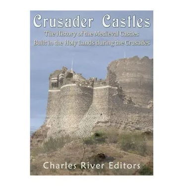 Crusader Castles: The History of the Medieval Castles Built in the Holy Lands during the Crusades