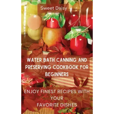 Water Bath Canning and Preserving Cookbook for Beginners: Enjoy Finest Recipes with Your Favorite Dishes