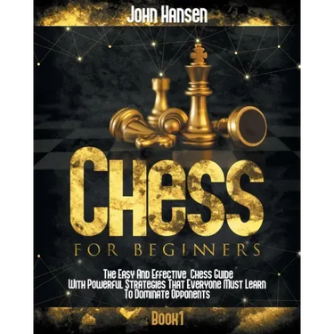 Chess For Beginners: The Easy And Effective Chess Guide With Powerful Strategies That Everyone Must Learn To Dominate Opponents