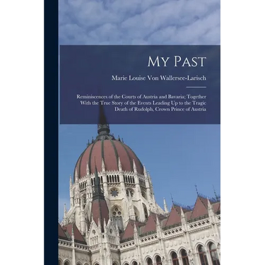 My Past: Reminiscences of the Courts of Austria and Bavaria; Together With the True Story of the Events Leading Up to the Tragi