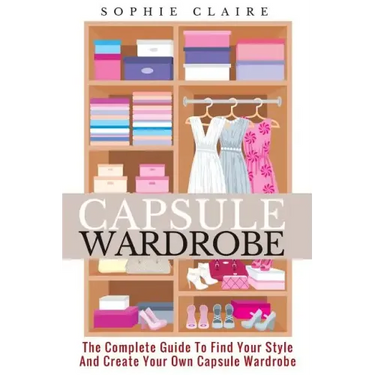 Capsule Wardrobe: The Complete Guide To Find Your Style And Create Your Own Capsule Wardrobe