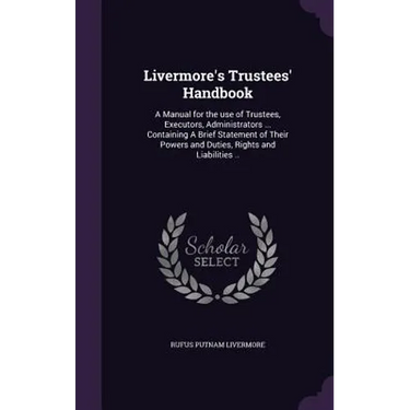 Livermore's Trustees' Handbook: A Manual for the use of Trustees, Executors, Administrators ... Containing A Brief Statement of Their Powers and Dutie