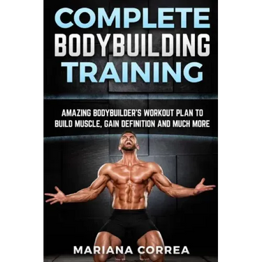 COMPLETE BODYBUILDING Training: AMAZING BODYBUILDERS WORKOUT PLAN To BUILD MUSCLE, GAIN DEFINITION AND MUCH MORE