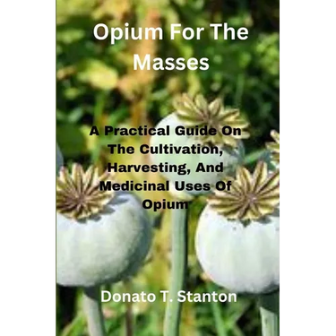 Opium For The Masses: A Practical Guide On The Cultivation, Harvesting, And Medicinal Uses Of Opium