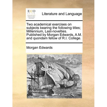 Two Academical Exercises on Subjects Bearing the Following Titles; Millennium, Last-Novelties. Published by Morgan Edwards, A.M. and Quondam Fellow of