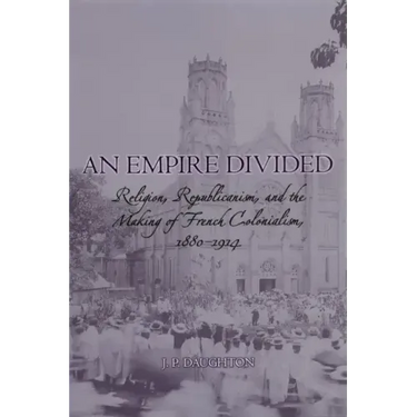 An Empire Divided: Religion, Republicanism, and the Making of French Colonialism, 1880-1914