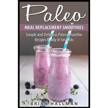 Paleo Meal Replacement Smoothies: Simple and Delicious Paleo Smoothie Recipes Ready in Seconds