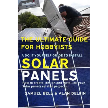 The Ultimate Guide for Hobbyists a Do It Yourself Guide to Install Solar Panels: How to Create, Design and Install All Your Solar Panels Related Proje