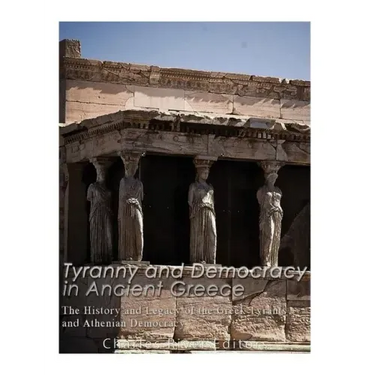 Tyranny and Democracy in Ancient Greece: The History and Legacy of the Greek Tyrants and Athenian Democracy
