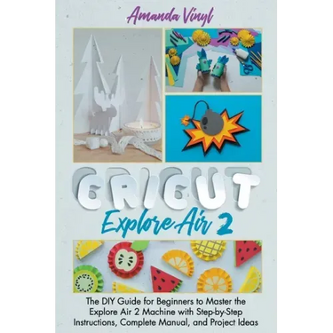 Cricut Explore Air 2: The DIY Guide for Beginners to Master the Explore Air 2 Machine with Step-by-Step Instructions, Complete Manual, and Project Ide