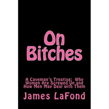 On Bitches: A Caveman's Treatise: Why Women Are Screwed Up and How Men May Deal with Them
