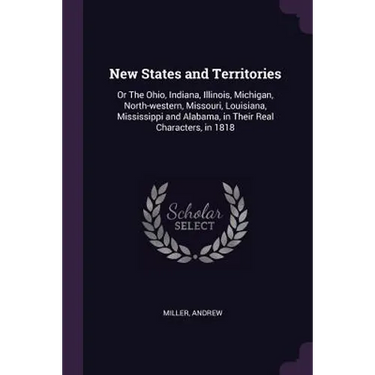 New States and Territories: Or The Ohio, Indiana, Illinois, Michigan, North-western, Missouri, Louisiana, Mississippi and Alabama, in Their Real C