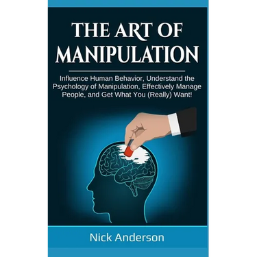 The Art of Manipulation: Influence Human Behavior, Understand the Psychology of Manipulation, Effectively Manage People, and Get What You (Really) Wan