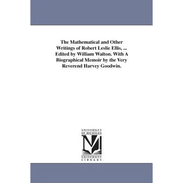 The Mathematical and Other Writings of Robert Leslie Ellis, ... Edited by William Walton. With A Biographical Memoir by the Very Reverend Harvey Goodw