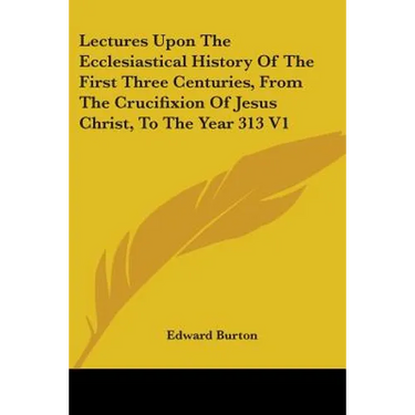 Lectures Upon The Ecclesiastical History Of The First Three Centuries, From The Crucifixion Of Jesus Christ, To The Year 313 V1