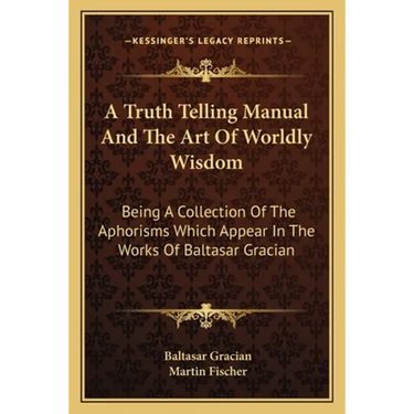 A Truth Telling Manual And The Art Of Worldly Wisdom: Being A Collection Of The Aphorisms Which Appear In The Works Of Baltasar Gracian