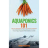 Aquaponics 101: The Easy Beginner's Guide to Aquaponic Gardening: How To Build Your Own Backyard Aquaponics System and Grow Organic Ve