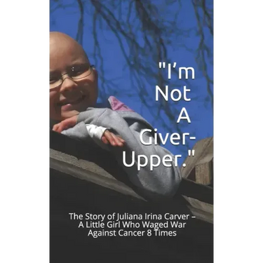 I'm Not a Giver-Upper: The Story of Juliana Irina Carver - A Little Girl Who Waged War Against Cancer 8 Times
