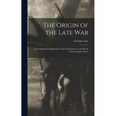 The Origin of the Late War: Traced From the Beginning of the Constitution to the Revolt of the Southern States