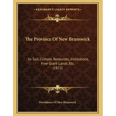 The Province Of New Brunswick: Its Soil, Climate, Resources, Institutions, Free Grant Lands, Etc. (1872)