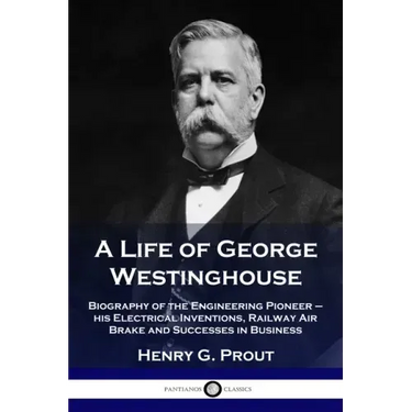 A Life of George Westinghouse: Biography of the Engineering Pioneer - his Electrical Inventions, Railway Air Brake and Successes in Business