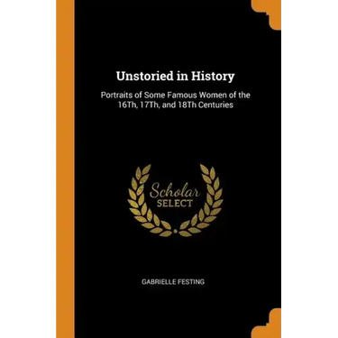 Unstoried in History: Portraits of Some Famous Women of the 16th, 17th, and 18th Centuries