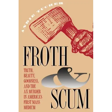 Froth and Scum: Truth, Beauty, Goodness, and the Ax Murder in America's First Mass Medium