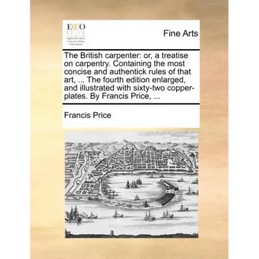 The British Carpenter: Or, a Treatise on Carpentry. Containing the Most Concise and Authentick Rules of That Art, ... the Fourth Edition Enla