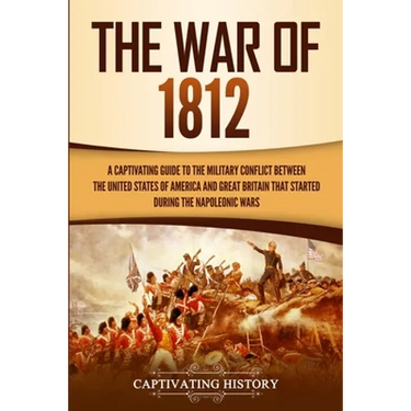 The War of 1812: A Captivating Guide to the Military Conflict between the United States of America and Great Britain That Started during the Napoleoni