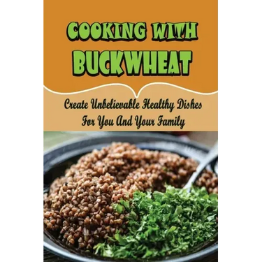 Cooking With Buckwheat: Create Unbelievable Healthy Dishes For You And Your Family