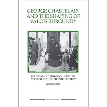 George Chastelain and the Shaping of Valois Burgundy: Political and Historical Culture at Court in the Fifteenth Century